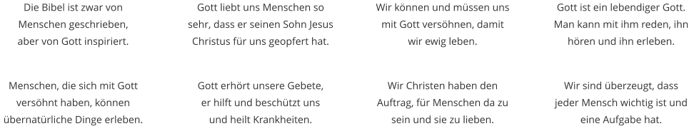 Die Bibel ist zwar von Menschen geschrieben,  aber von Gott inspiriert. Wir können und müssen uns mit Gott versöhnen, damit wir ewig leben. Gott liebt uns Menschen so sehr, dass er seinen Sohn Jesus Christus für uns geopfert hat. Gott ist ein lebendiger Gott. Man kann mit ihm reden, ihn hören und ihn erleben. Menschen, die sich mit Gott versöhnt haben, können übernatürliche Dinge erleben. Wir Christen haben den Auftrag, für Menschen da zu sein und sie zu lieben.  Gott erhört unsere Gebete,  er hilft und beschützt uns  und heilt Krankheiten. Wir sind überzeugt, dass jeder Mensch wichtig ist und eine Aufgabe hat.