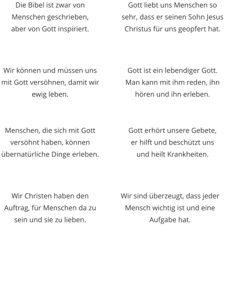 Die Bibel ist zwar von Menschen geschrieben,  aber von Gott inspiriert. Wir können und müssen uns mit Gott versöhnen, damit wir ewig leben. Gott liebt uns Menschen so sehr, dass er seinen Sohn Jesus Christus für uns geopfert hat. Gott ist ein lebendiger Gott. Man kann mit ihm reden, ihn hören und ihn erleben. Menschen, die sich mit Gott versöhnt haben, können übernatürliche Dinge erleben. Wir Christen haben den Auftrag, für Menschen da zu sein und sie zu lieben.  Gott erhört unsere Gebete,  er hilft und beschützt uns  und heilt Krankheiten. Wir sind überzeugt, dass jeder Mensch wichtig ist und eine Aufgabe hat.