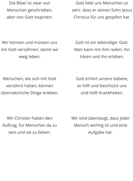 Die Bibel ist zwar von Menschen geschrieben,  aber von Gott inspiriert. Wir können und müssen uns mit Gott versöhnen, damit wir ewig leben. Gott liebt uns Menschen so sehr, dass er seinen Sohn Jesus Christus für uns geopfert hat. Gott ist ein lebendiger Gott. Man kann mit ihm reden, ihn hören und ihn erleben. Menschen, die sich mit Gott versöhnt haben, können übernatürliche Dinge erleben. Wir Christen haben den Auftrag, für Menschen da zu sein und sie zu lieben.  Gott erhört unsere Gebete,  er hilft und beschützt uns  und heilt Krankheiten. Wir sind überzeugt, dass jeder Mensch wichtig ist und eine Aufgabe hat.